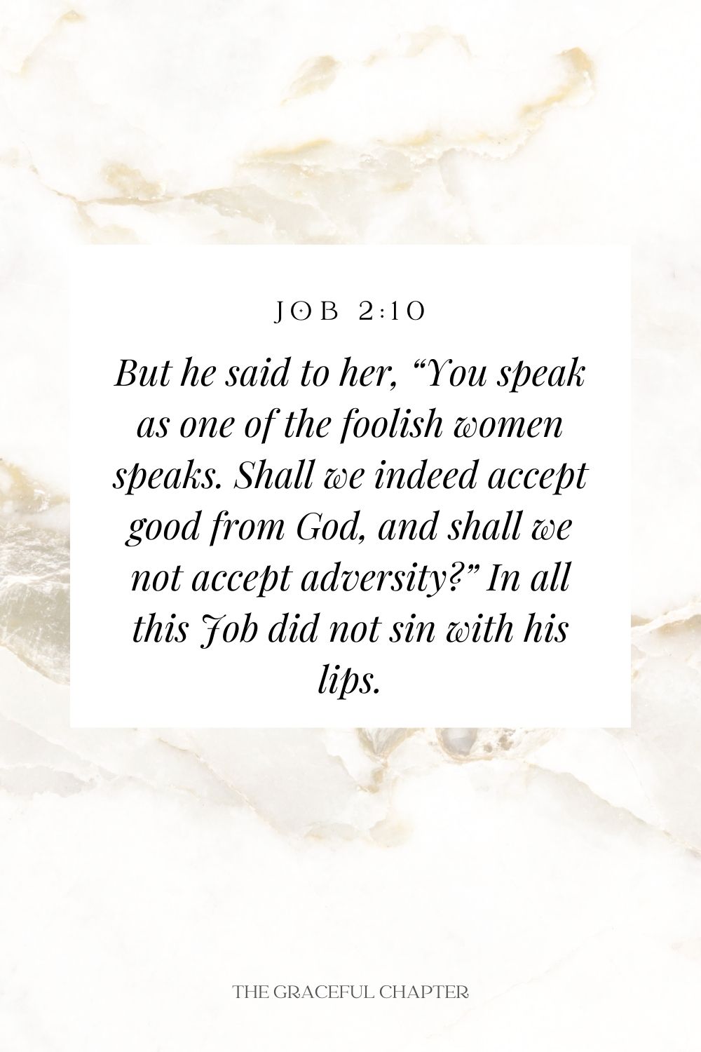 But he said to her, “You speak as one of the foolish women speaks. Shall we indeed accept good from God, and shall we not accept adversity?” In all this Job did not sin with his lips. Job 2:10