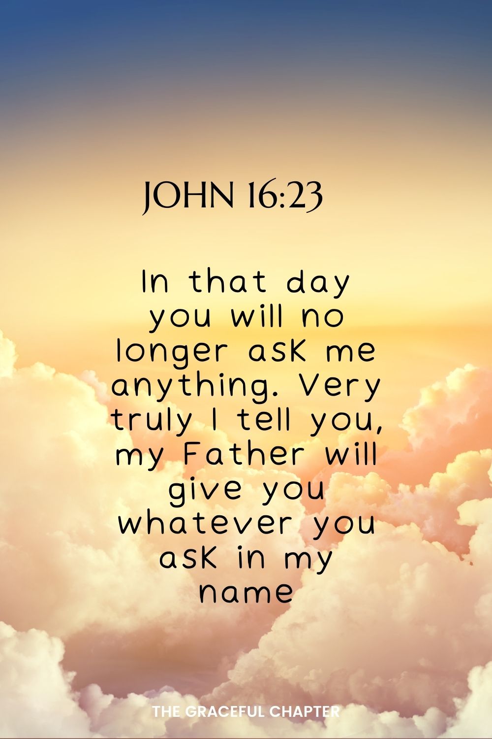 In that day you will no longer ask me anything. Very truly I tell you, my Father will give you whatever you ask in my name. John 16:23