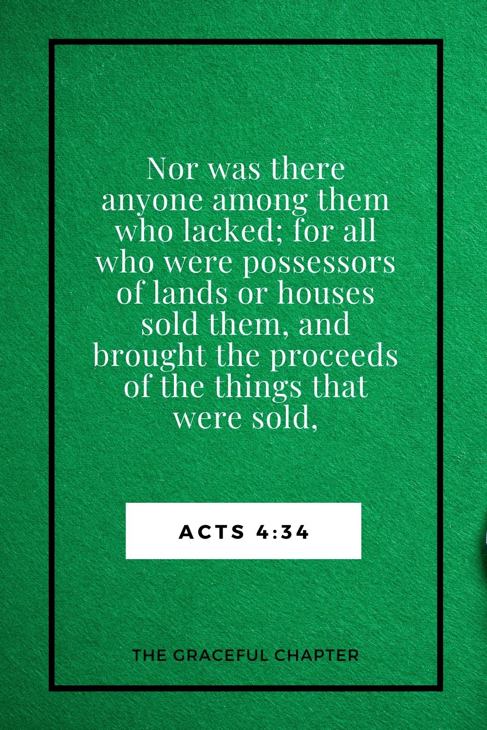 Nor was there anyone among them who lacked; for all who were possessors of lands or houses sold them, and brought the proceeds of the things that were sold, Acts 4:34