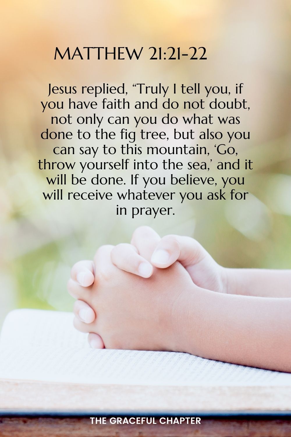 Jesus replied, “Truly I tell you, if you have faith and do not doubt, not only can you do what was done to the fig tree, but also you can say to this mountain, ‘Go, throw yourself into the sea,’ and it will be done.  If you believe, you will receive whatever you ask for in prayer.” Matthew 21:21-22