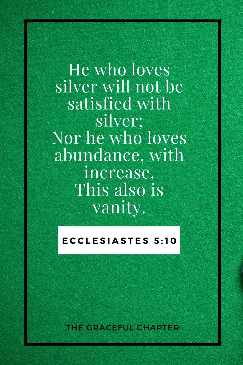 He who loves silver will not be satisfied with silver; Nor he who loves abundance, with increase. This also is vanity. Ecclesiastes 5:10