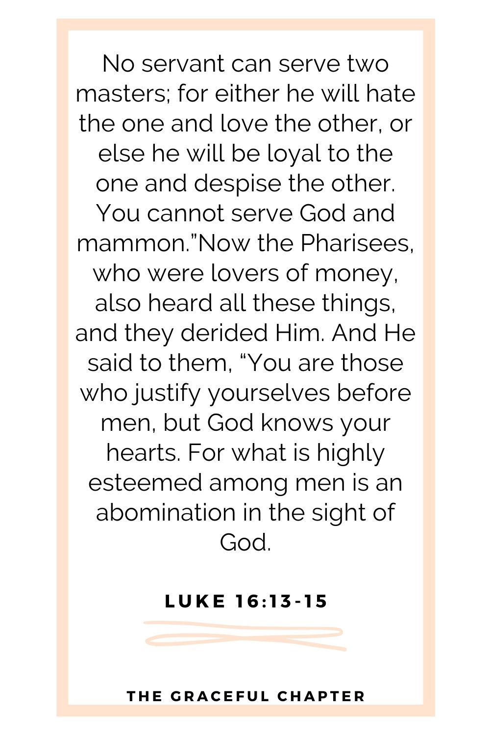 No servant can serve two masters; for either he will hate the one and love the other, or else he will be loyal to the one and despise the other. You cannot serve God and mammon.”Now the Pharisees, who were lovers of money, also heard all these things, and they derided Him. And He said to them, “You are those who justify yourselves before men, but God knows your hearts. For what is highly esteemed among men is an abomination in the sight of God. Luke 16:13-15