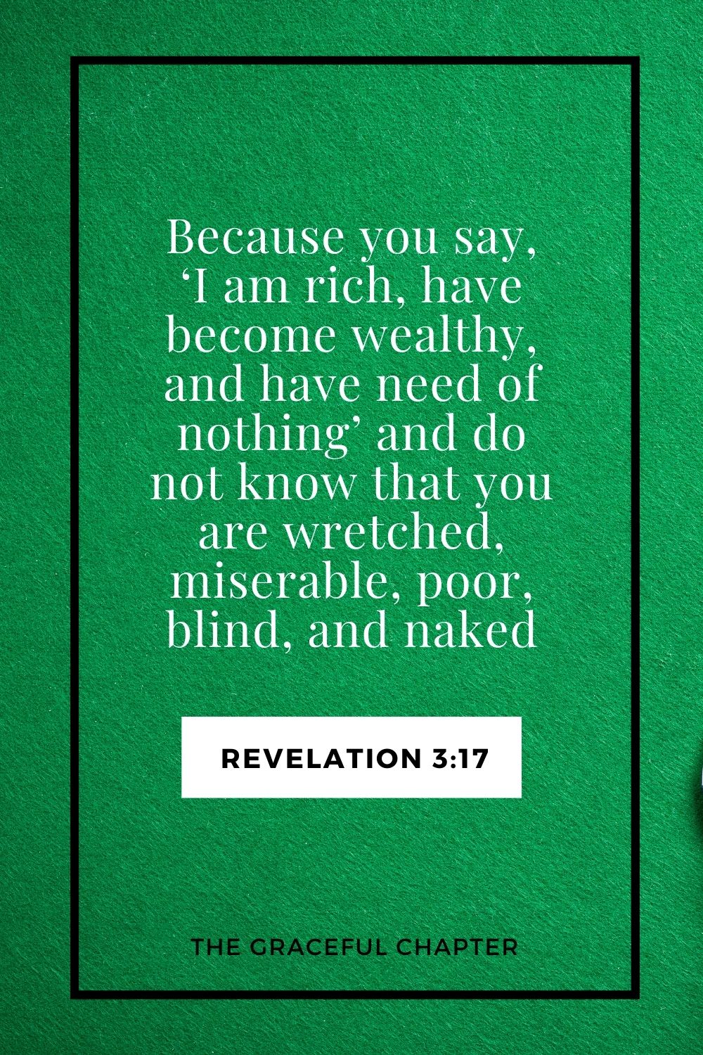 Because you say, ‘I am rich, have become wealthy, and have need of nothing’—and do not know that you are wretched, miserable, poor, blind, and naked Revelation 3:17