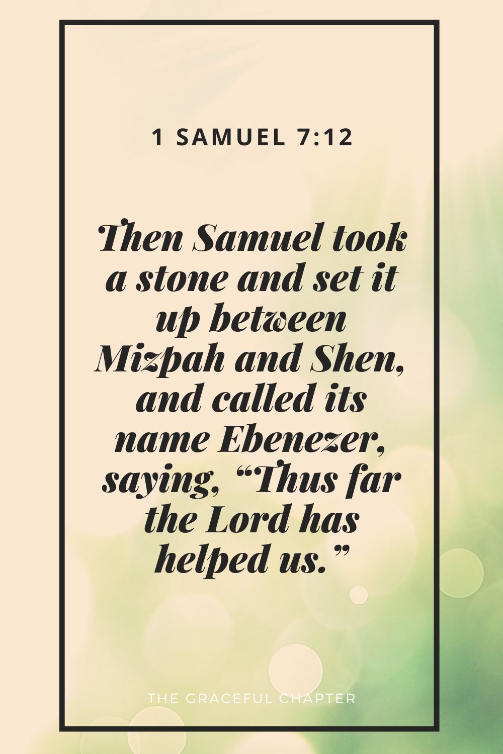 Then Samuel took a stone and set it up between Mizpah and Shen, and called its name Ebenezer, saying, “Thus far the Lord has helped us.” 1 Samuel 7:12