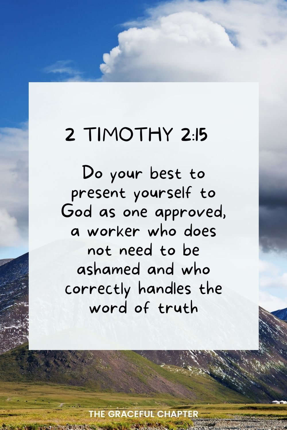 Do your best to present yourself to God as one approved, a worker who does not need to be ashamed and who correctly handles the word of truth. 2 Timothy 2:15