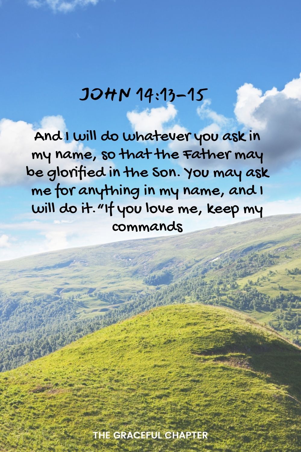 And I will do whatever you ask in my name, so that the Father may be glorified in the Son.  You may ask me for anything in my name, and I will do it.“If you love me, keep my commands. John 14:13-15