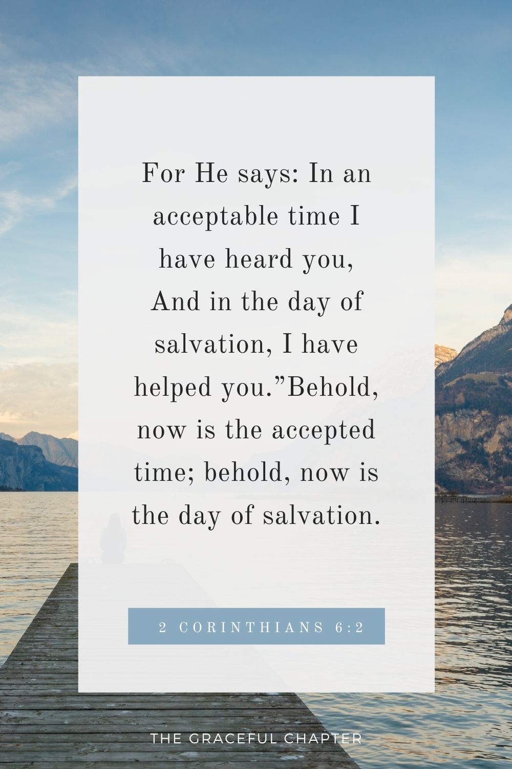 For He says: In an acceptable time I have heard you, And in the day of salvation, I have helped you.”Behold, now is the accepted time; behold, now is the day of salvation. 2 Corinthians 6:2