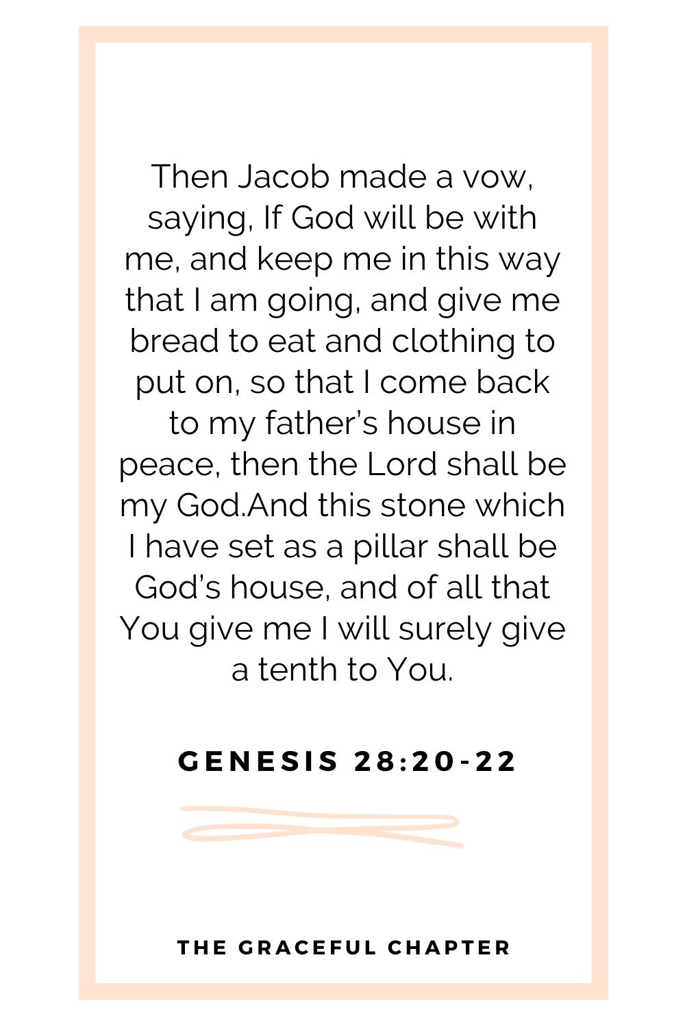 Then Jacob made a vow, saying, If God will be with me, and keep me in this way that I am going, and give me bread to eat and clothing to put on, so that I come back to my father’s house in peace, then the Lord shall be my God.And this stone which I have set as a pillar shall be God’s house, and of all that You give me I will surely give a tenth to You. Genesis 28:20-22