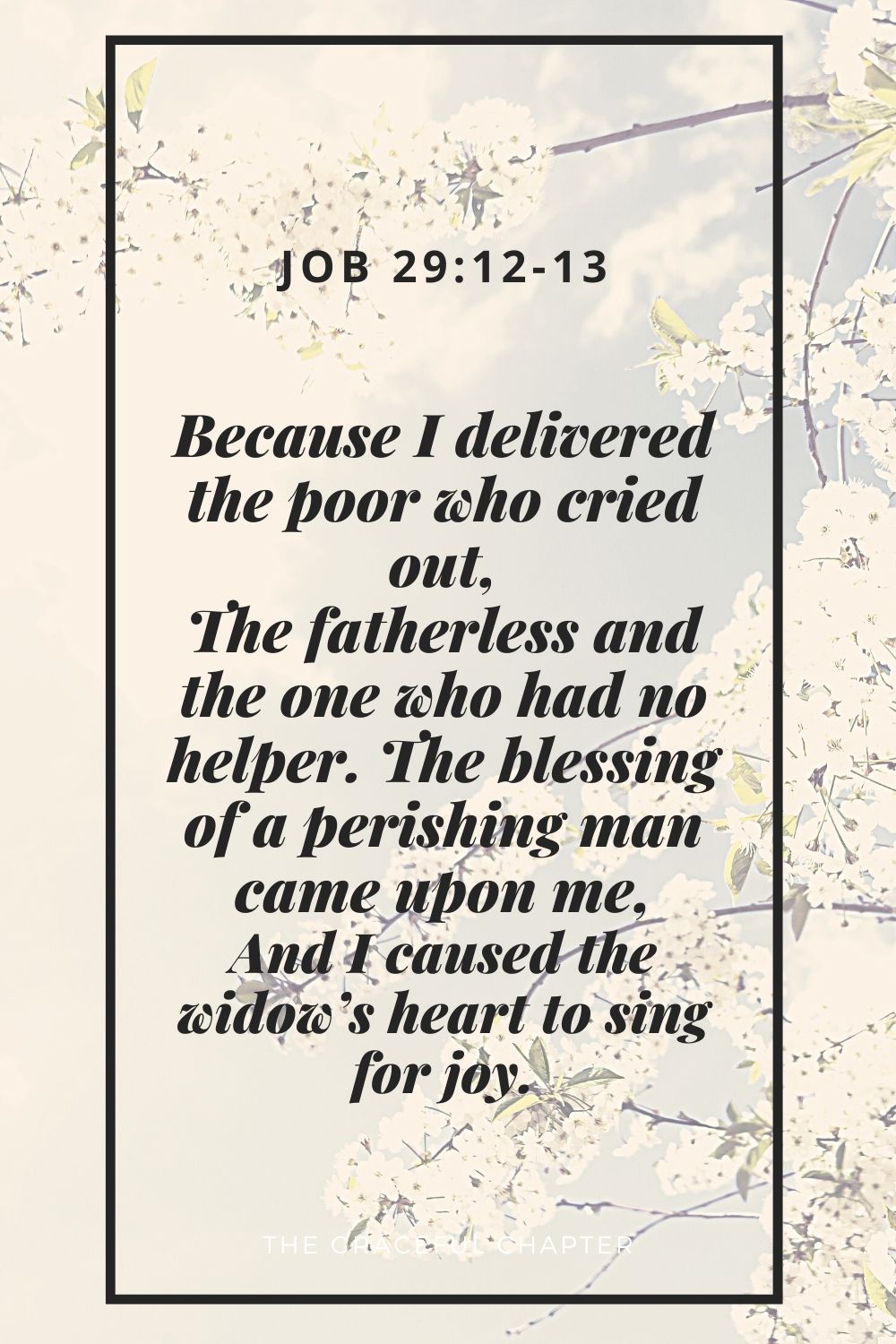 Because I delivered the poor who cried out, The fatherless and the one who had no helper. The blessing of a perishing man came upon me, And I caused the widow’s heart to sing for joyBecause I delivered the poor who cried out, The fatherless and the one who had no helper. The blessing of a perishing man came upon me, And I caused the widow’s heart to sing for joy. Job 29:12-13