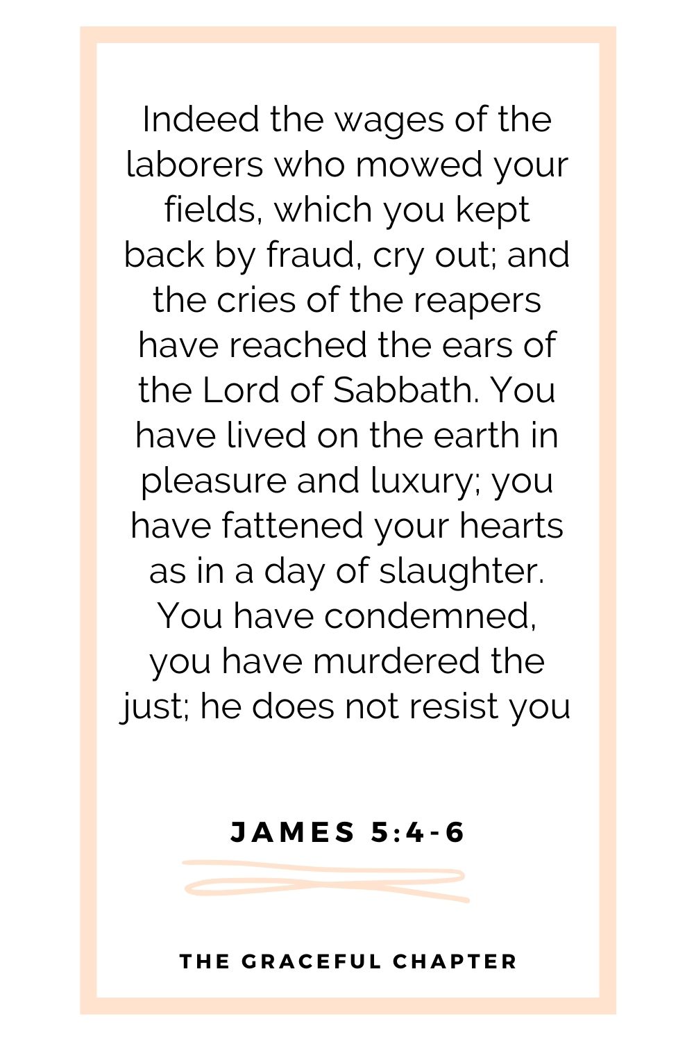 Indeed the wages of the laborers who mowed your fields, which you kept back by fraud, cry out; and the cries of the reapers have reached the ears of the Lord of Sabbath. You have lived on the earth in pleasure and luxury; you have fattened your hearts as in a day of slaughter. You have condemned, you have murdered the just; he does not resist you James 5:4-6