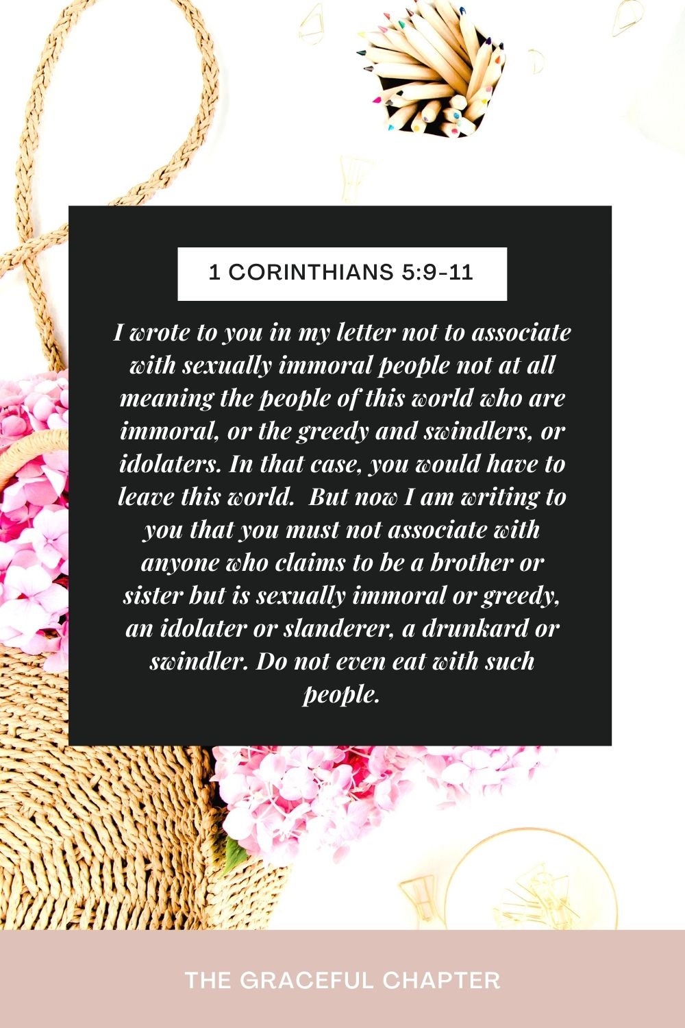 I wrote to you in my letter not to associate with sexually immoral people not at all meaning the people of this world who are immoral, or the greedy and swindlers, or idolaters. In that case, you would have to leave this world.  But now I am writing to you that you must not associate with anyone who claims to be a brother or sister but is sexually immoral or greedy, an idolater or slanderer, a drunkard or swindler. Do not even eat with such people. 1 Corinthians 5:9-11