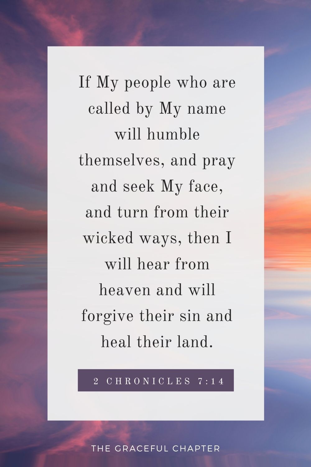 If My people who are called by My name will humble themselves, and pray and seek My face, and turn from their wicked ways, then I will hear from heaven and will forgive their sin and heal their land. 2 Chronicles 7:14