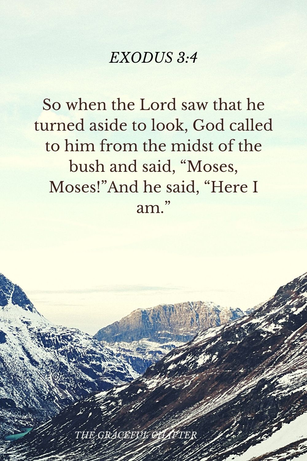 So when the Lord saw that he turned aside to look, God called to him from the midst of the bush and said, “Moses, Moses!”And he said, “Here I am.”So when the Lord saw that he turned aside to look, God called to him from the midst of the bush and said, “Moses, Moses!”And he said, “Here I am.” Exodus 3:4