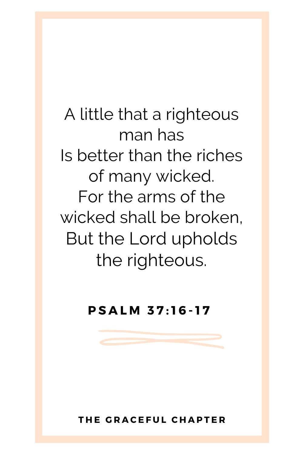 A little that a righteous man has Is better than the riches of many wicked. For the arms of the wicked shall be broken, But the Lord upholds the righteous. Psalm 37:16-17