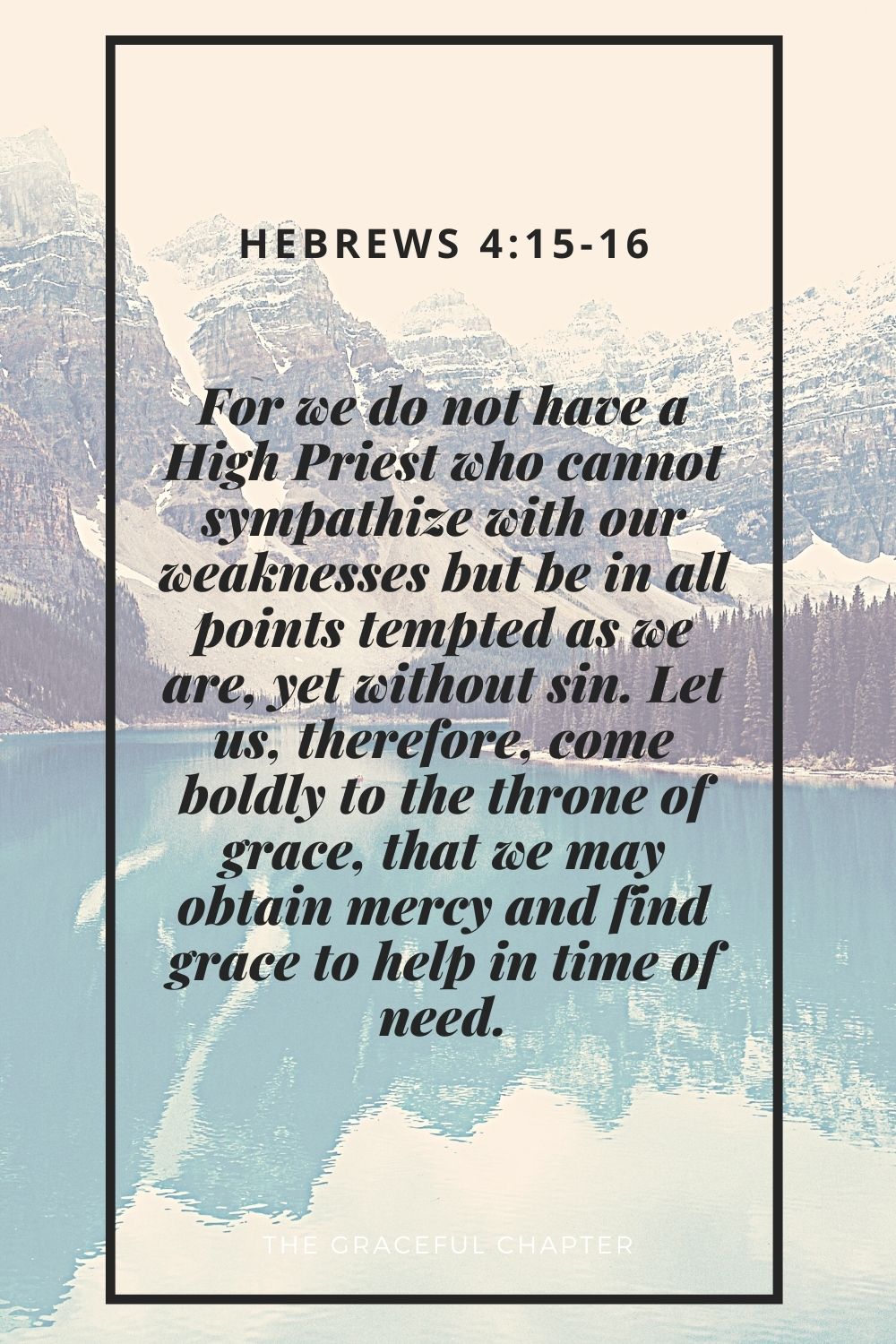 For we do not have a High Priest who cannot sympathize with our weaknesses but be in all points tempted as we are, yet without sin. Let us, therefore, come boldly to the throne of grace, that we may obtain mercy and find grace to help in time of need. Hebrews 4:15-16