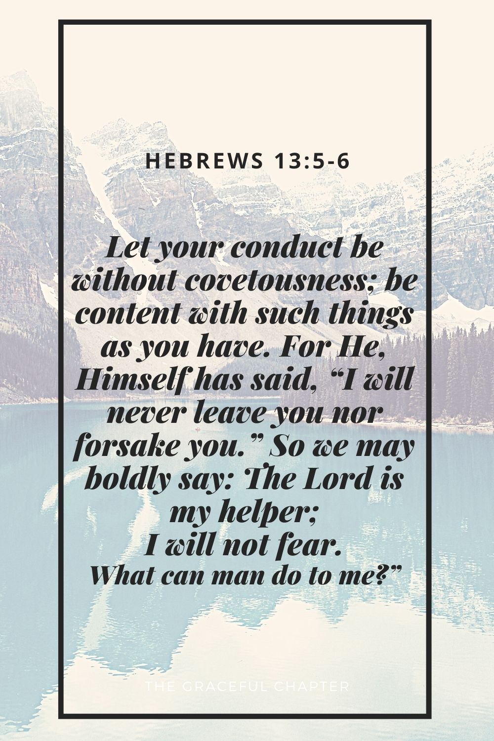 Let your conduct be without covetousness; be content with such things as you have. For He, Himself has said, “I will never leave you nor forsake you.” So we may boldly say: The Lord is my helper; I will not fear. What can man do to me?” Hebrews 13:5-6