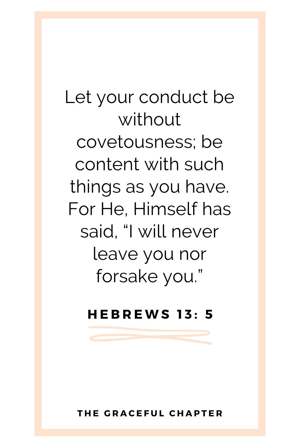 Let your conduct be without covetousness; be content with such things as you have. For He Himself has said, “I will never leave you nor forsake you.” Hebrews 13: 5