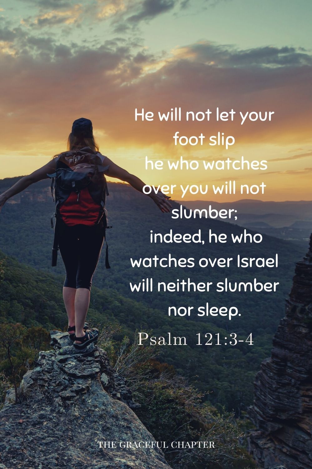 He will not let your foot slip he who watches over you will not slumber; indeed, he who watches over Israel will neither slumber nor sleep. Psalm121:3-4