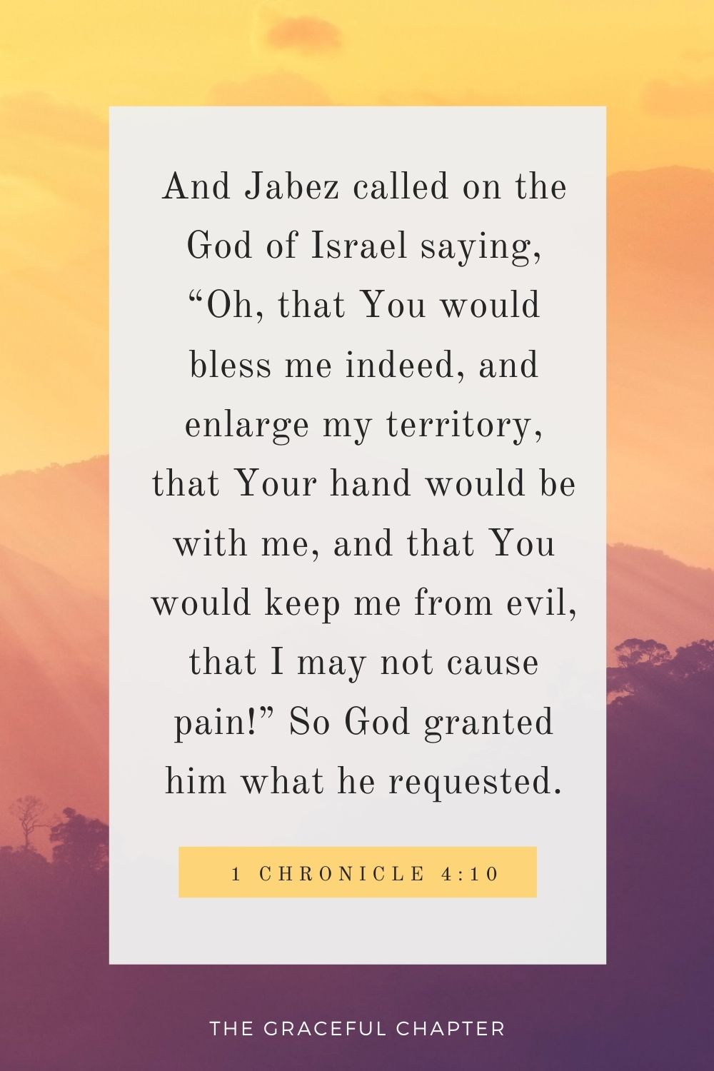 And Jabez called on the God of Israel saying, “Oh, that You would bless me indeed, and enlarge my territory, that Your hand would be with me, and that You would keep me from evil, that I may not cause pain!” So God granted him what he requested. 1 Chronicle 4:10