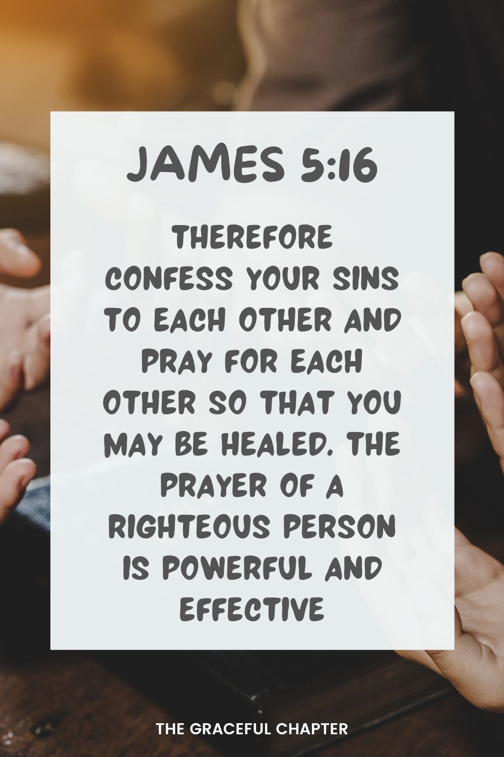 Therefore confess your sins to each other and pray for each other so that you may be healed. The prayer of a righteous person is powerful and effective. James 5:16