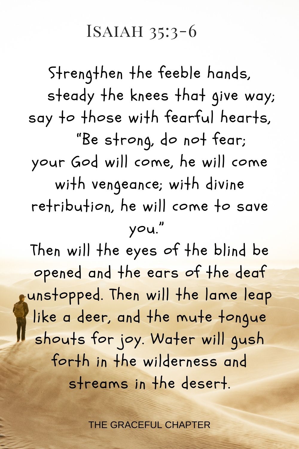 Strengthen the feeble hands, steady the knees that give way; say to those with fearful hearts, “Be strong, do not fear; your God will come, he will come with vengeance; with divine retribution, he will come to save you.” Then will the eyes of the blind be opened and the ears of the deaf unstopped. Then will the lame leap like a deer, and the mute tongue shouts for joy. Water will gush forth in the wilderness and streams in the desert. Isaiah 35:3-6