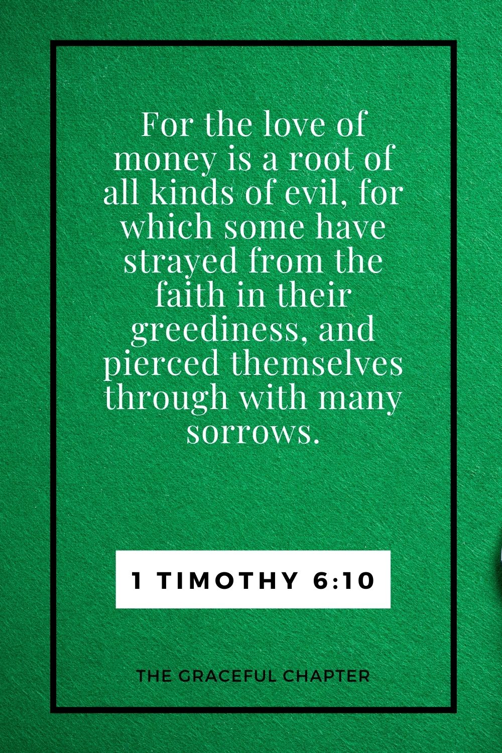 For the love of money is a root of all kinds of evil, for which some have strayed from the faith in their greediness, and pierced themselves through with many sorrows. 1 Timothy 6:10