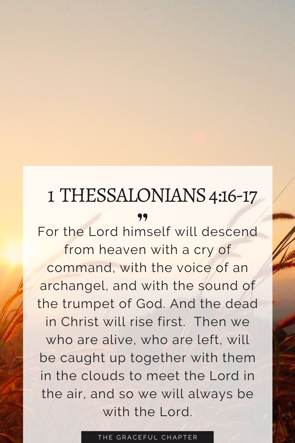 For the Lord himself will descend from heaven with a cry of command, with the voice of an archangel, and with the sound of the trumpet of God. And the dead in Christ will rise first.  Then we who are alive, who are left, will be caught up together with them in the clouds to meet the Lord in the air, and so we will always be with the Lord. 1 Thessalonians 4:16-17