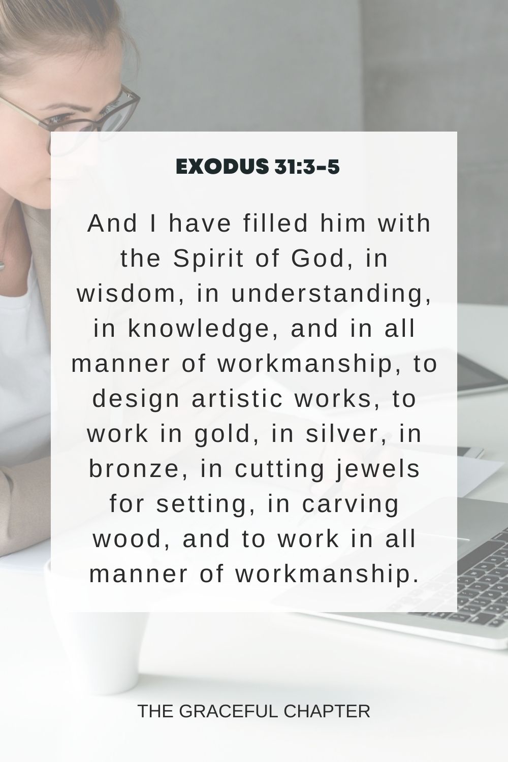 And I have filled him with the Spirit of God, in wisdom, in understanding, in knowledge, and in all manner of workmanship, to design artistic works, to work in gold, in silver, in bronze, in cutting jewels for setting, in carving wood, and to work in all manner of workmanship. Exodus 31:3-5