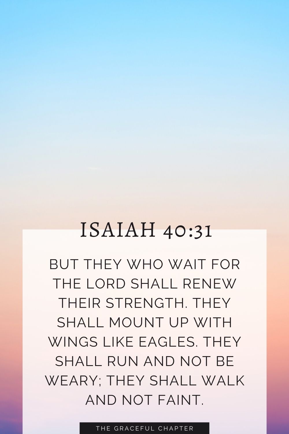 But they who wait for the Lord shall renew their strength; they shall mount up with wings like eagles; they shall run and not be weary; they shall walk and not faint. Isaiah 40:31