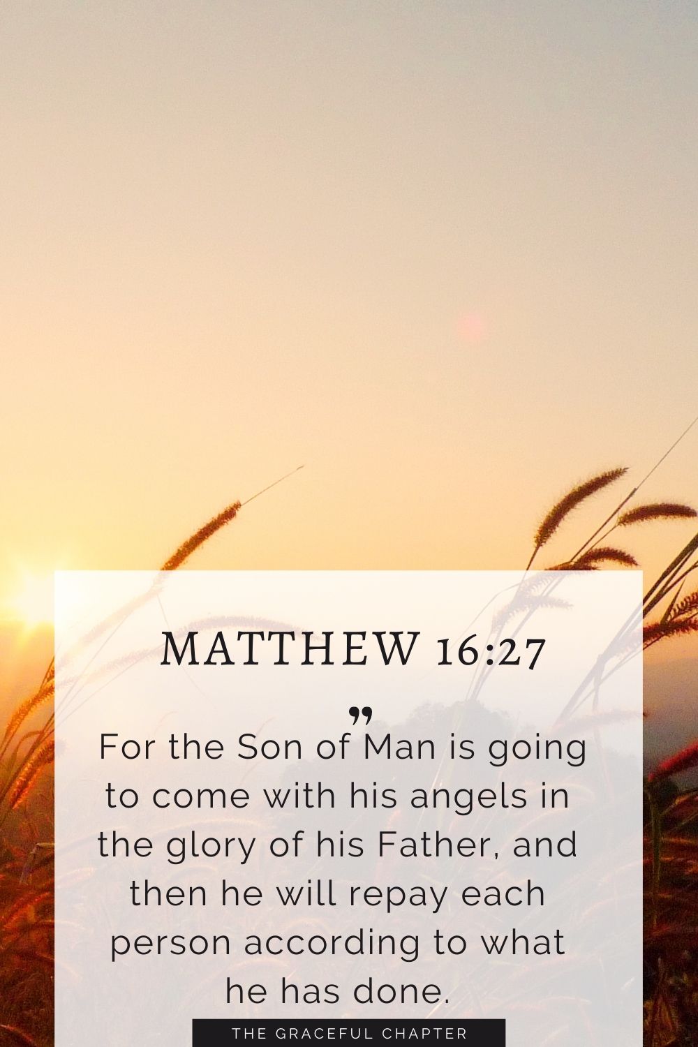 For the Son of Man is going to come with his angels in the glory of his Father, and then he will repay each person according to what he has done. Matthew 16:27