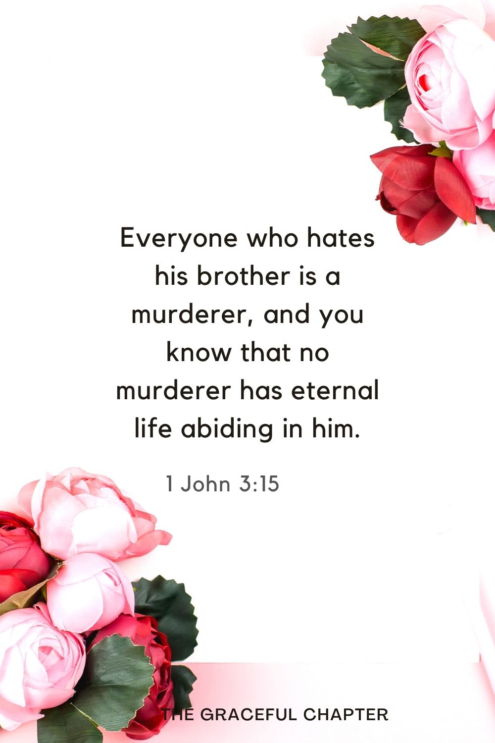 Everyone who hates his brother is a murderer, and you know that no murderer has eternal life abiding in him. 1 John 3:15