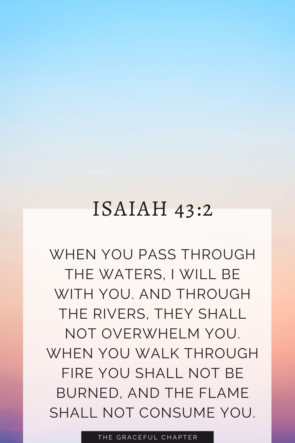 When you pass through the waters, I will be with you; and through the rivers, they shall not overwhelm you; when you walk through fire you shall not be burned, and the flame shall not consume you. Isaiah 43:2