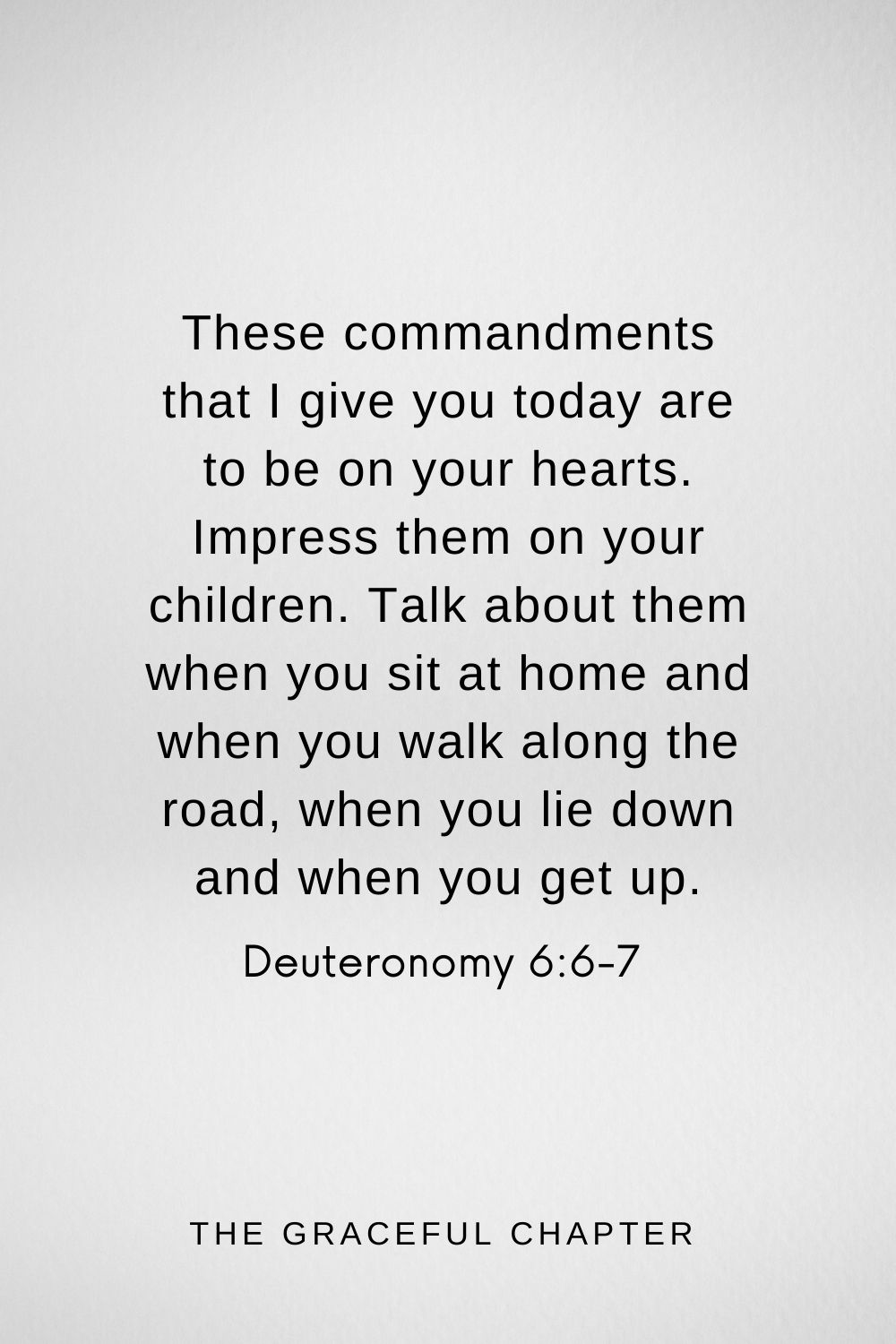 These commandments that I give you today are to be on your hearts. Impress them on your children. Talk about them when you sit at home and when you walk along the road, when you lie down and when you get up. Deuteronomy 6:6-7