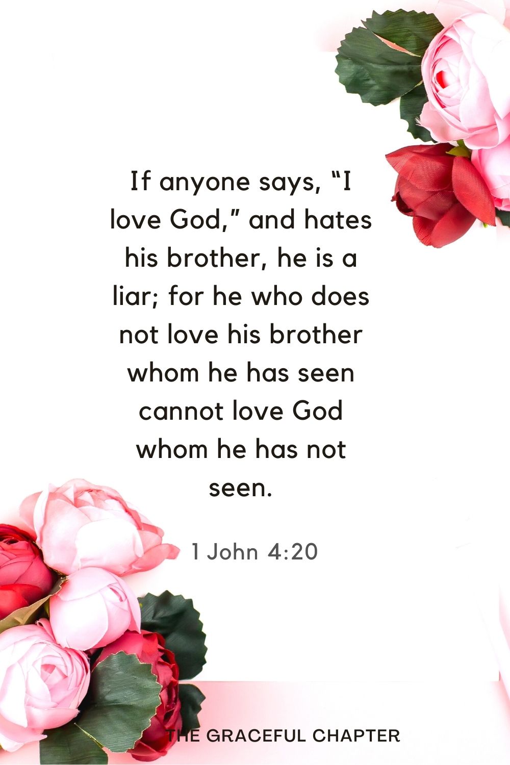 If anyone says, “I love God,” and hates his brother, he is a liar; for he who does not love his brother whom he has seen cannot love God whom he has not seen. 1 John 4:20