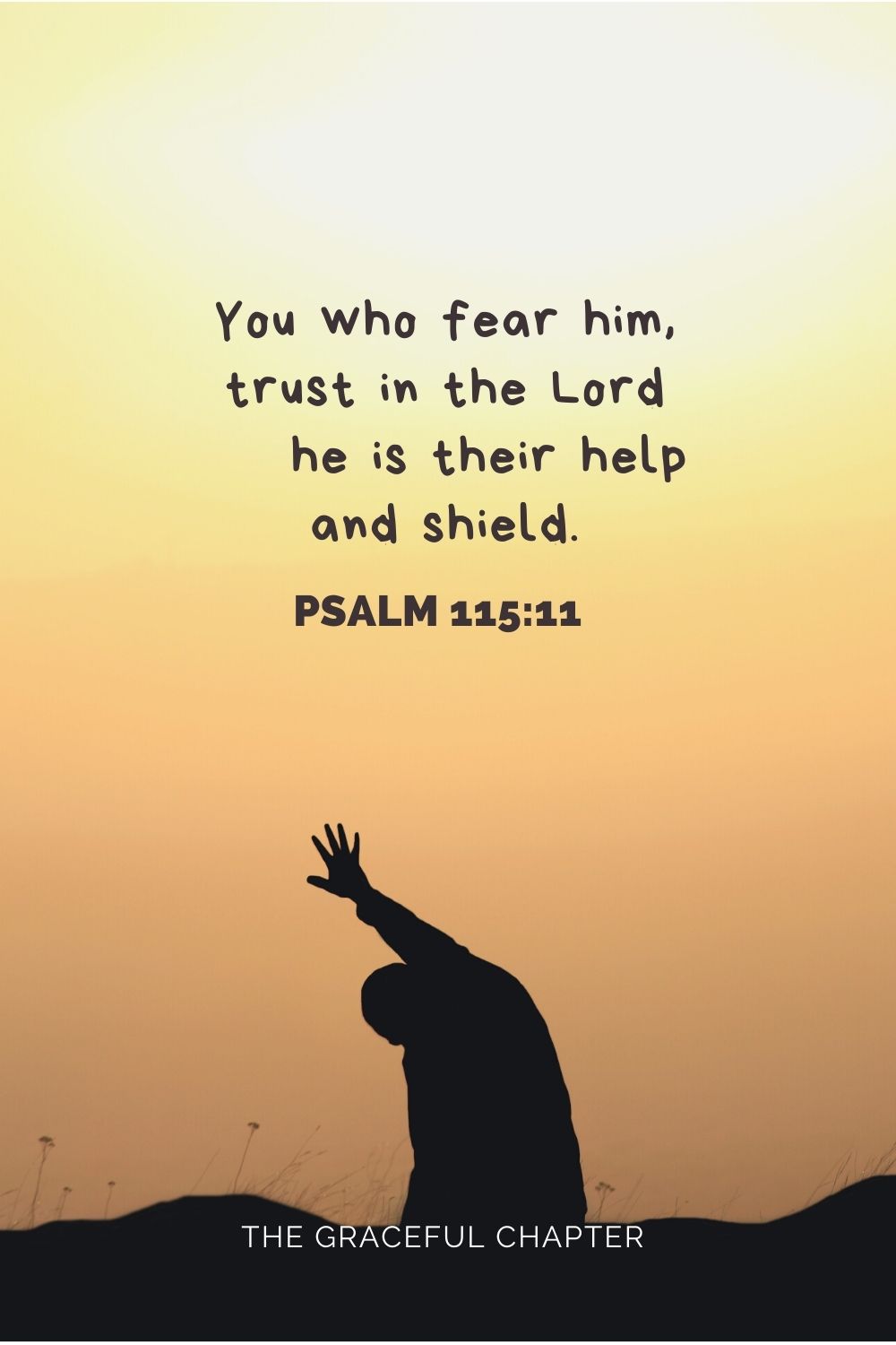 You who fear him, trust in the Lord he is their help and shield. Psalm 115:11