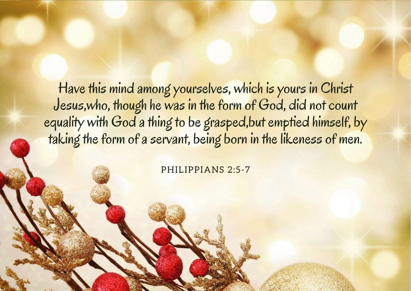 Have this mind among yourselves, which is yours in Christ Jesus,who, though he was in the form of God, did not count equality with God a thing to be grasped,but emptied himself, by taking the form of a servant, being born in the likeness of men. Philippians 2:5-7