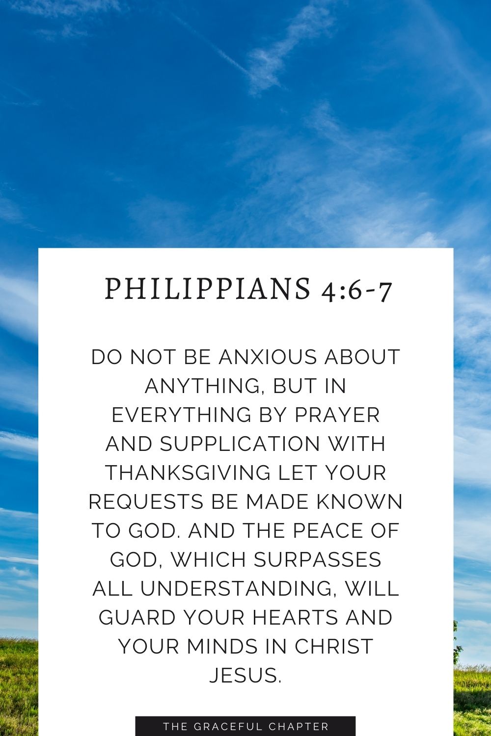 Do not be anxious about anything, but in everything by prayer and supplication with thanksgiving let your requests be made known to God. And the peace of God, which surpasses all understanding, will guard your hearts and your minds in Christ Jesus. Philippians 4:6-7