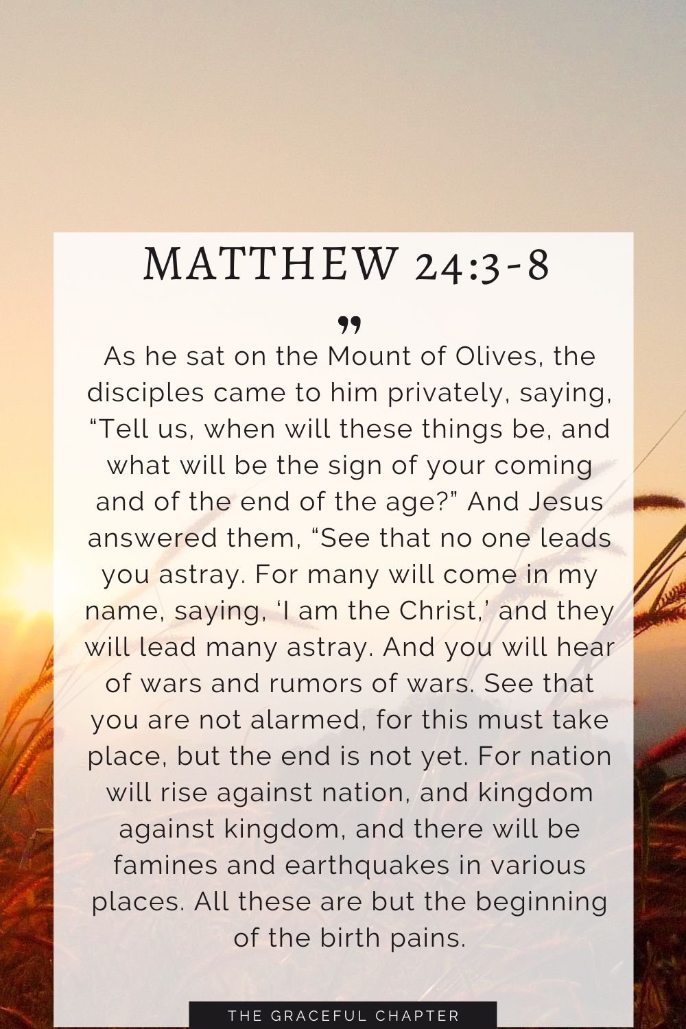 As he sat on the Mount of Olives, the disciples came to him privately, saying, “Tell us, when will these things be, and what will be the sign of your coming and of the end of the age?” And Jesus answered them, “See that no one leads you astray. For many will come in my name, saying, ‘I am the Christ,’ and they will lead many astray. And you will hear of wars and rumors of wars. See that you are not alarmed, for this must take place, but the end is not yet. For nation will rise against nation, and kingdom against kingdom, and there will be famines and earthquakes in various places. All these are but the beginning of the birth pains. Matthew 24:3-8