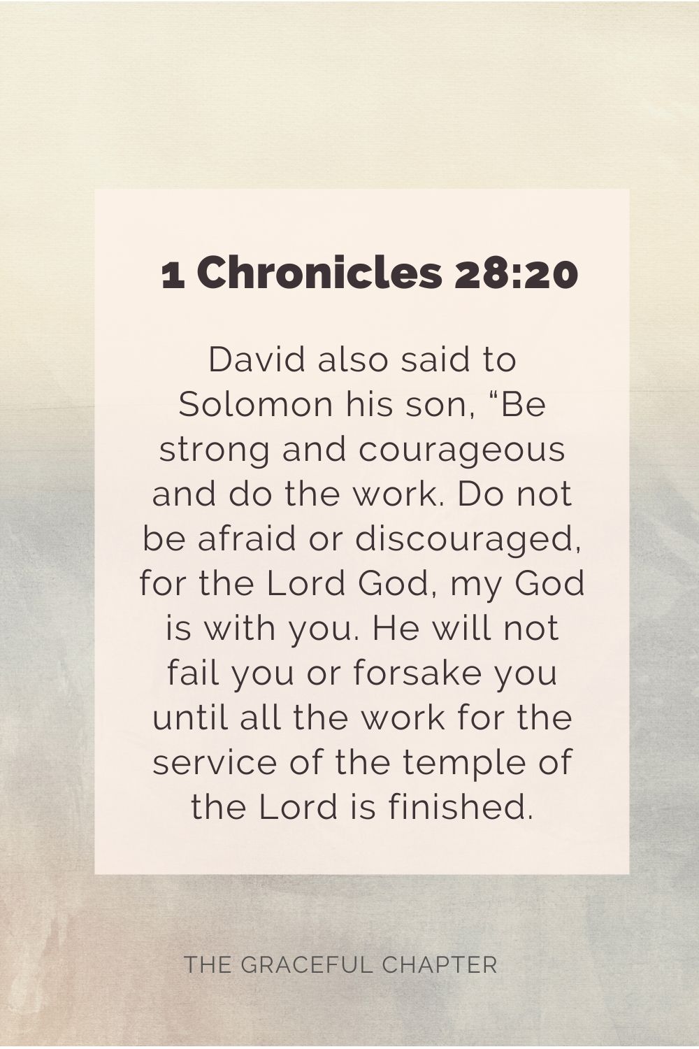 David also said to Solomon his son, “Be strong and courageous, and do the work. Do not be afraid or discouraged, for the Lord God, my God, is with you. He will not fail you or forsake you until all the work for the service of the temple of the Lord is finished. 1 Chronicles 28:20