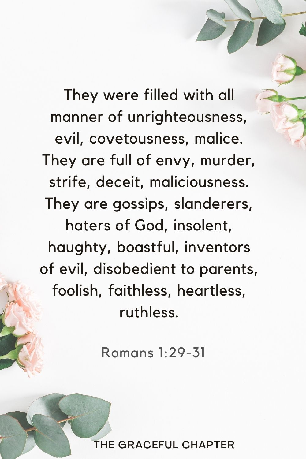 They were filled with all manner of unrighteousness, evil, covetousness, malice. They are full of envy, murder, strife, deceit, maliciousness. They are gossips, slanderers, haters of God, insolent, haughty, boastful, inventors of evil, disobedient to parents, foolish, faithless, heartless, ruthless. Romans 1:29-31