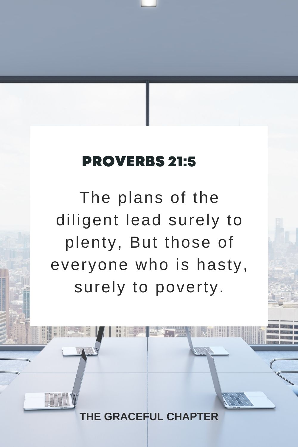 The plans of the diligent lead surely to plenty, But those of everyone who is hasty, surely to poverty. Proverbs 21:5