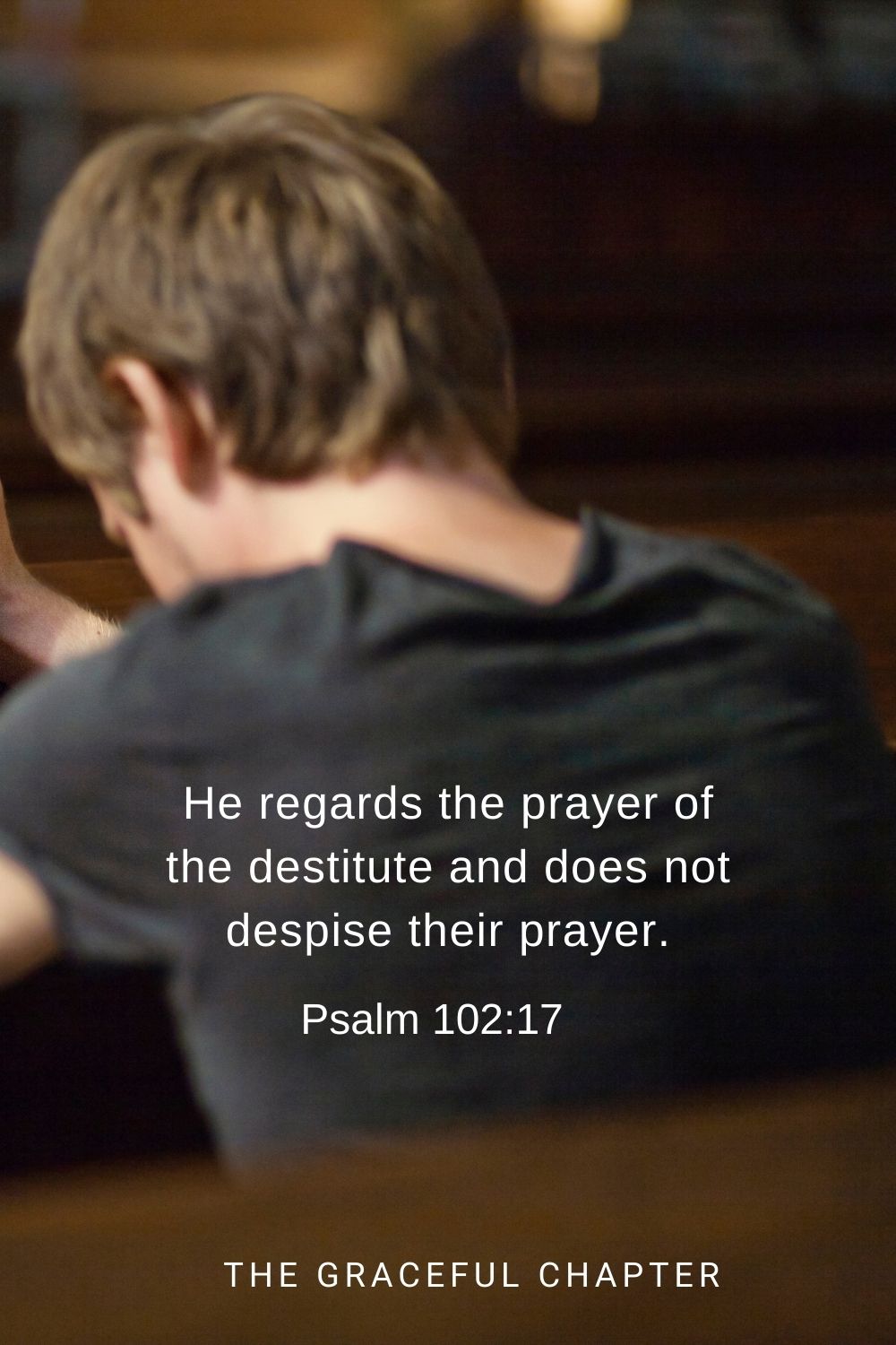 He regards the prayer of the destitute and does not despise their prayer. Psalm 102:17