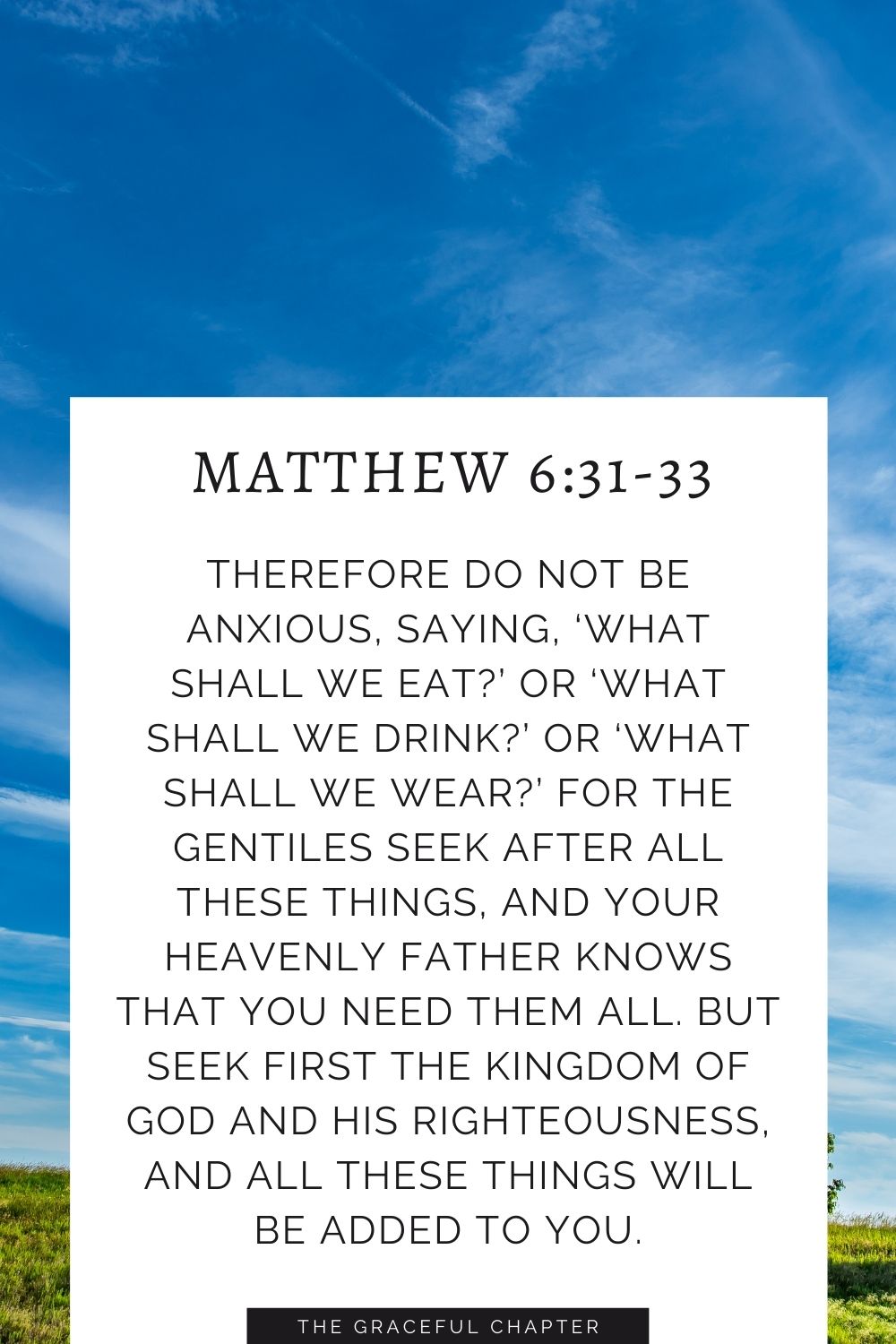 Therefore do not be anxious, saying, ‘What shall we eat?’ or ‘What shall we drink?’ or ‘What shall we wear?’ For the Gentiles seek after all these things, and your heavenly Father knows that you need them all. But seek first the kingdom of God and his righteousness, and all these things will be added to you. Matthew 6:31-33