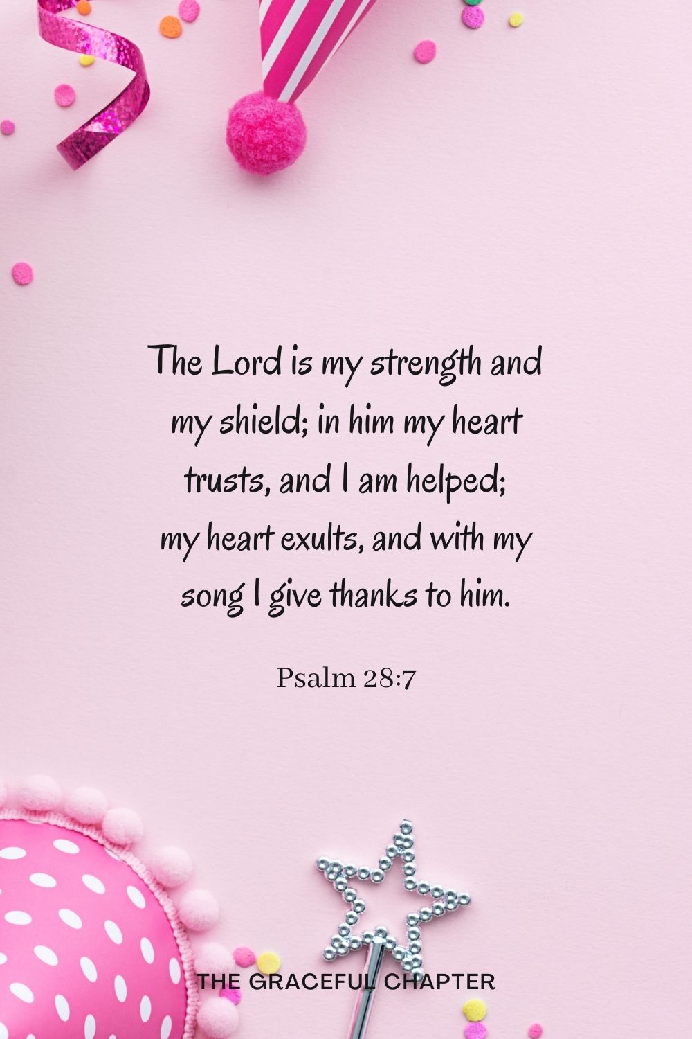 The Lord is my strength and my shield; in him my heart trusts, and I am helped; my heart exults, and with my song I give thanks to him. Psalm 28:7
