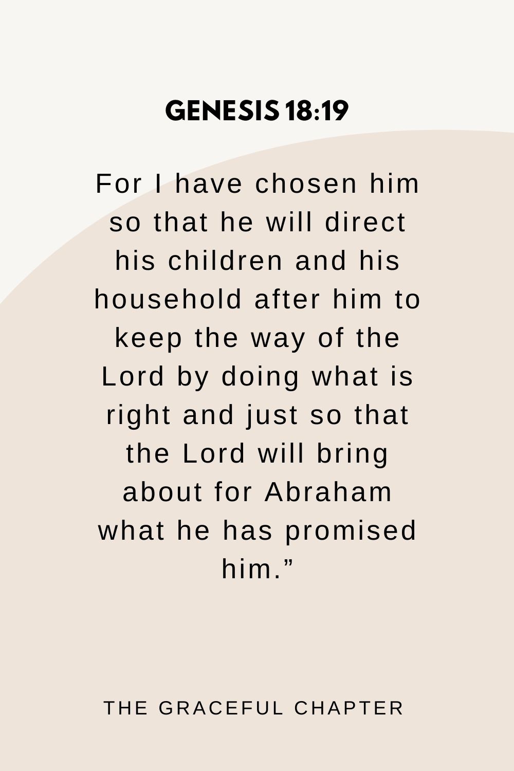 For I have chosen him so that he will direct his children and his household after him to keep the way of the Lord by doing what is right and just so that the Lord will bring about for Abraham what he has promised him.” Genesis 18:19