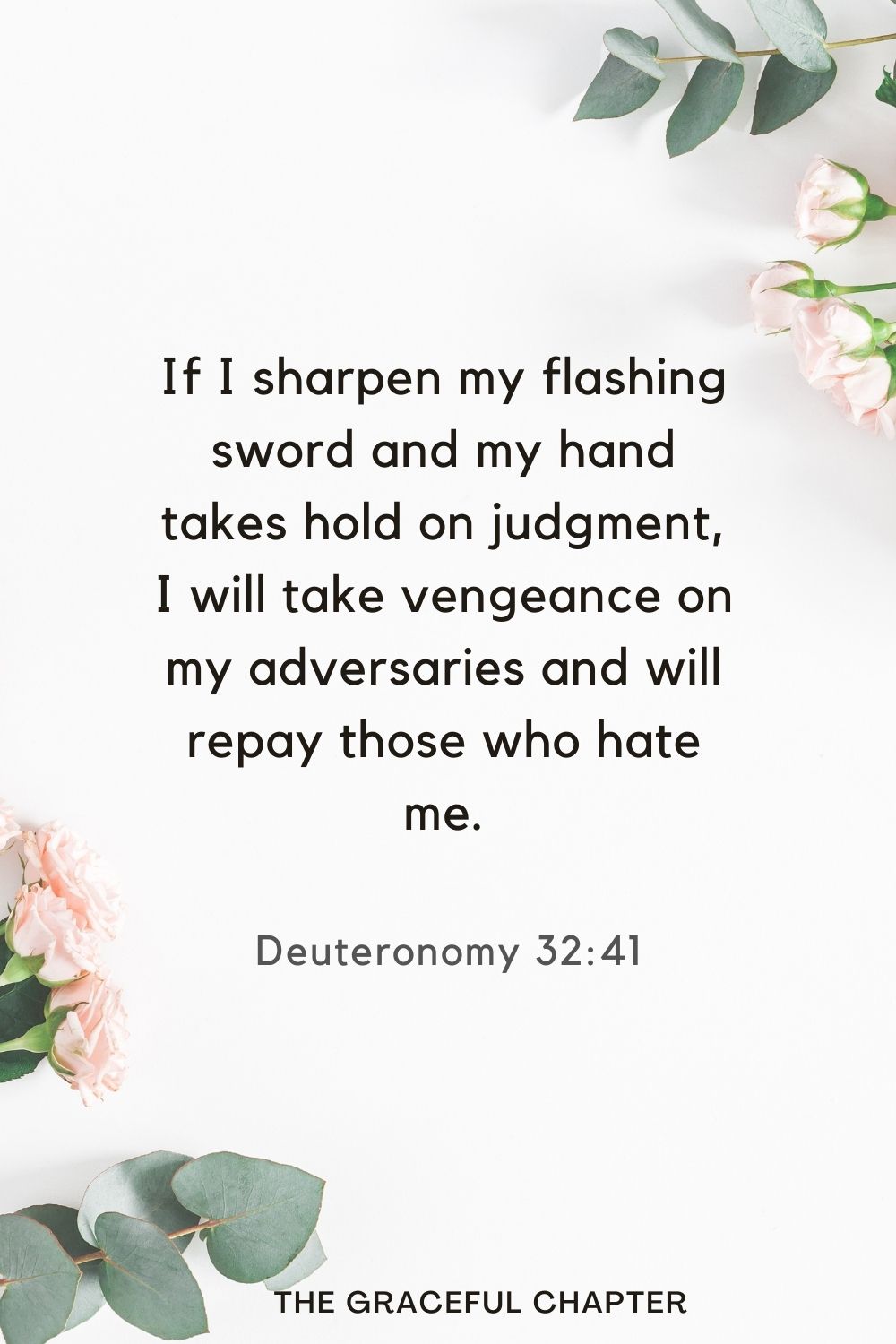 If I sharpen my flashing sword and my hand takes hold on judgment, I will take vengeance on my adversaries and will repay those who hate me. Deuteronomy 32:41