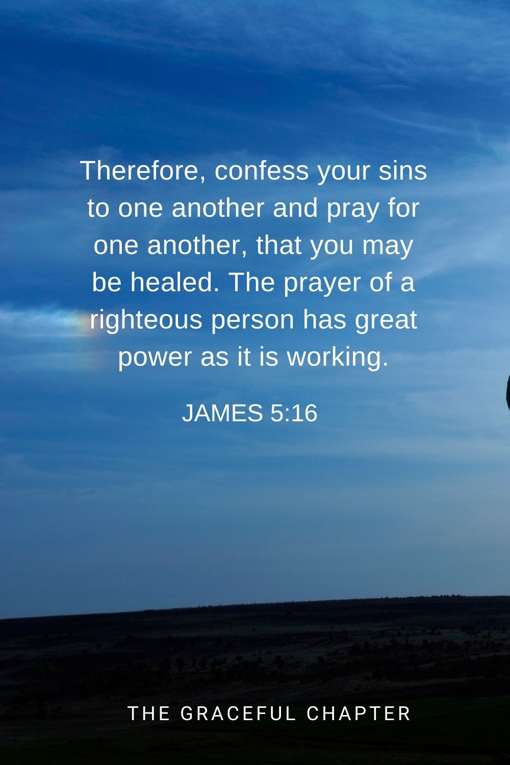 Therefore, confess your sins to one another and pray for one another, that you may be healed. The prayer of a righteous person has great power as it is working. James 5:16