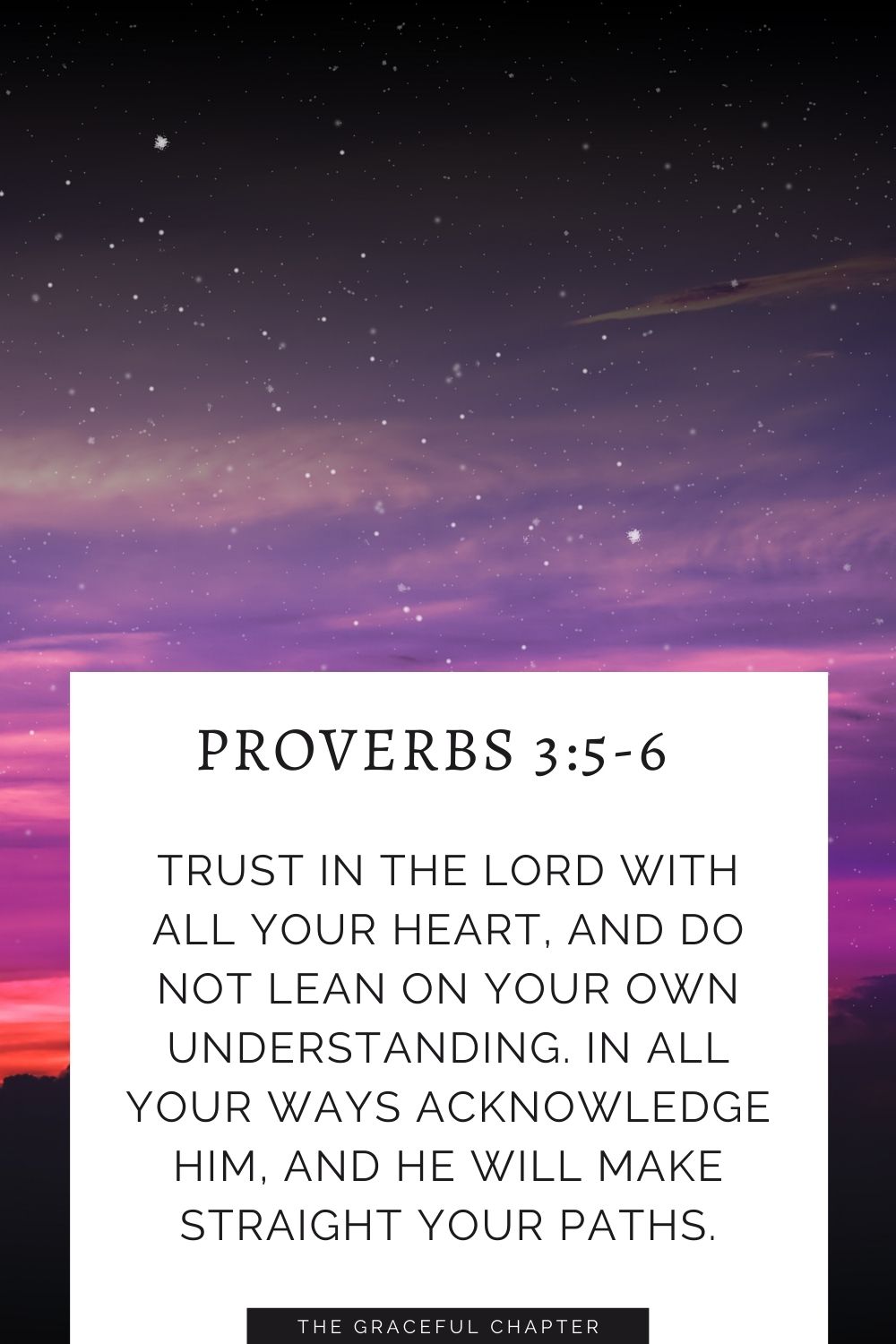 Trust in the Lord with all your heart, and do not lean on your own understanding. In all your ways acknowledge him, and he will make straight your paths. Proverbs 3:5-6