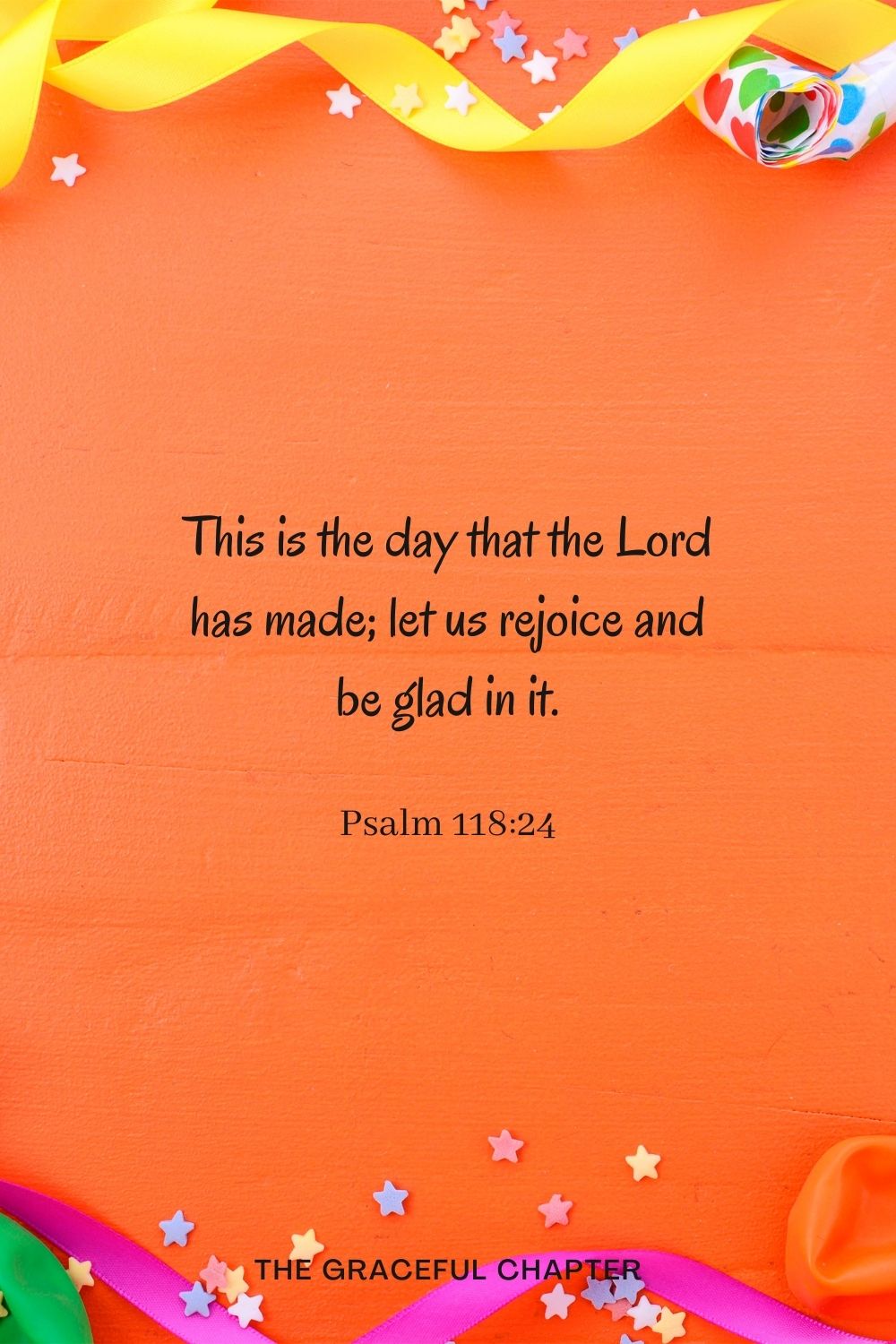 This is the day that the Lord has made; let us rejoice and be glad in it. Psalm 118:24