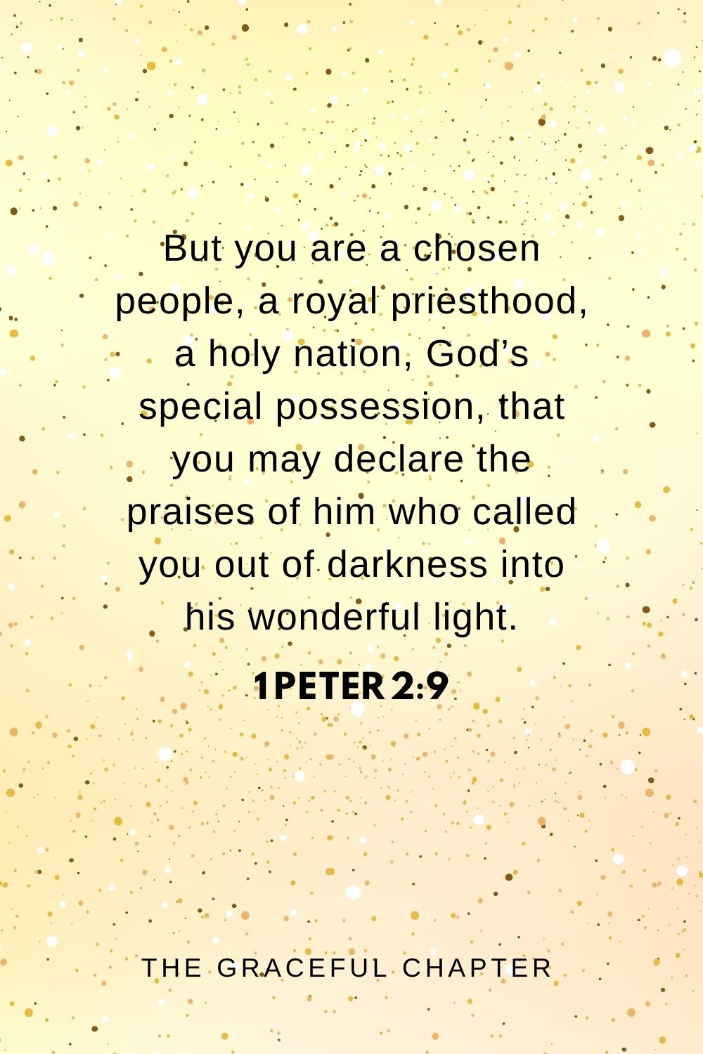 But you are a chosen people, a royal priesthood, a holy nation, God’s special possession, that you may declare the praises of him who called you out of darkness into his wonderful light. 1 Peter 2:9